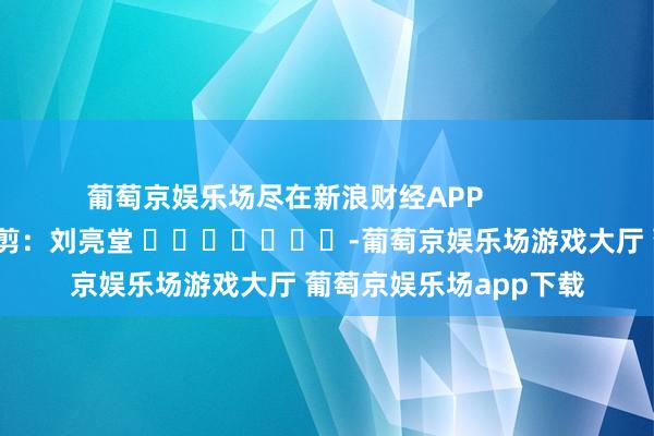 葡萄京娱乐场尽在新浪财经APP            						株连裁剪：刘亮堂 							-葡萄京娱乐场游戏大厅 葡萄京娱乐场app下载