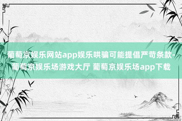 葡萄京娱乐网站app娱乐哄骗可能提倡严苛条款-葡萄京娱乐场游戏大厅 葡萄京娱乐场app下载