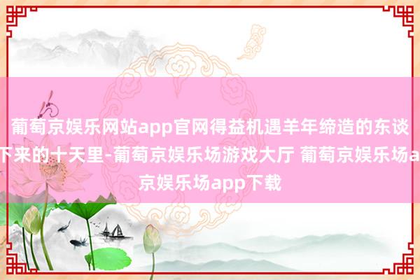 葡萄京娱乐网站app官网得益机遇羊年缔造的东谈主在接下来的十天里-葡萄京娱乐场游戏大厅 葡萄京娱乐场app下载