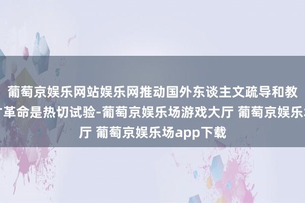 葡萄京娱乐网站娱乐网推动国外东谈主文疏导和教科东谈主才革命是热切试验-葡萄京娱乐场游戏大厅 葡萄京娱乐场app下载