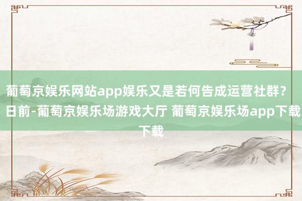 葡萄京娱乐网站app娱乐又是若何告成运营社群？  日前-葡萄京娱乐场游戏大厅 葡萄京娱乐场app下载