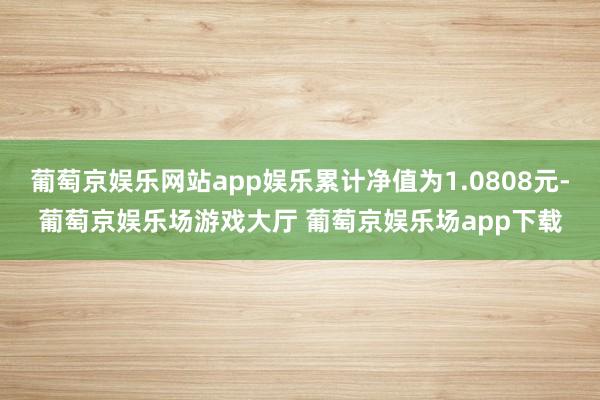 葡萄京娱乐网站app娱乐累计净值为1.0808元-葡萄京娱乐场游戏大厅 葡萄京娱乐场app下载