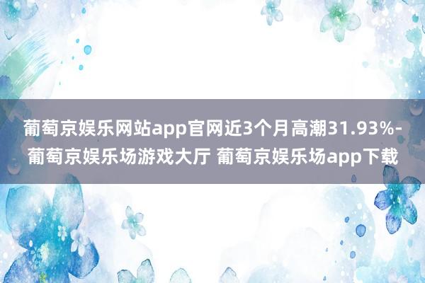 葡萄京娱乐网站app官网近3个月高潮31.93%-葡萄京娱乐场游戏大厅 葡萄京娱乐场app下载