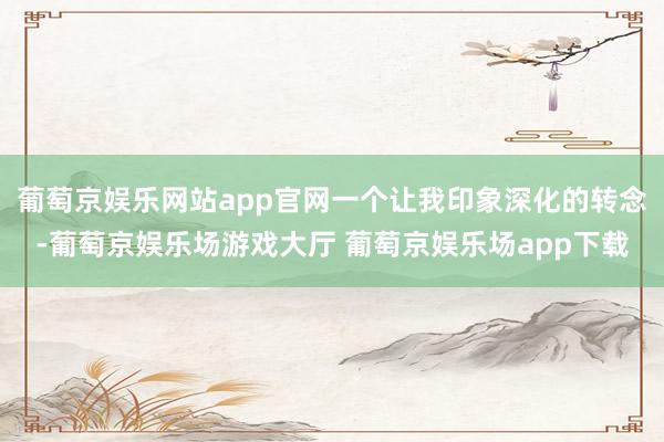 葡萄京娱乐网站app官网一个让我印象深化的转念-葡萄京娱乐场游戏大厅 葡萄京娱乐场app下载