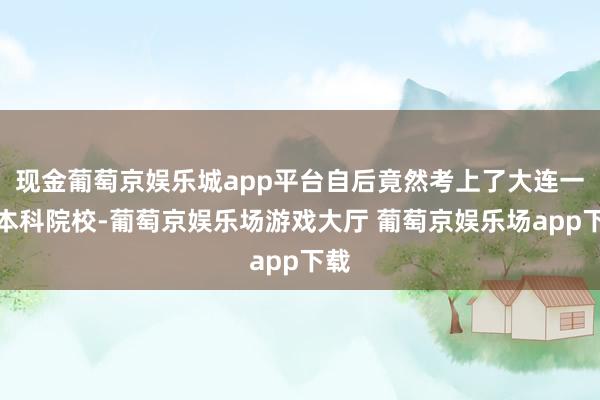 现金葡萄京娱乐城app平台自后竟然考上了大连一所本科院校-葡萄京娱乐场游戏大厅 葡萄京娱乐场app下载