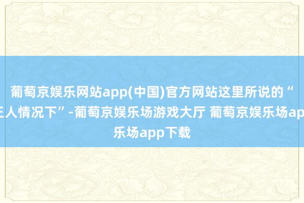 葡萄京娱乐网站app(中国)官方网站这里所说的“大大王人情况下”-葡萄京娱乐场游戏大厅 葡萄京娱乐场app下载