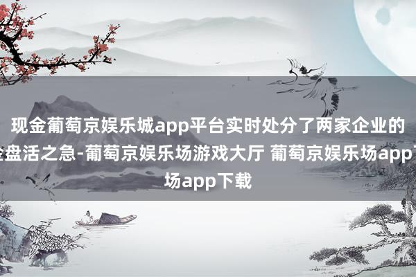 现金葡萄京娱乐城app平台实时处分了两家企业的资金盘活之急-葡萄京娱乐场游戏大厅 葡萄京娱乐场app下载