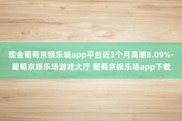 现金葡萄京娱乐城app平台近3个月高潮8.09%-葡萄京娱乐场游戏大厅 葡萄京娱乐场app下载