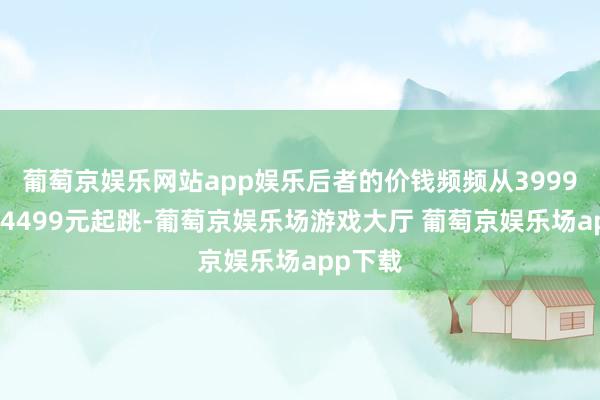 葡萄京娱乐网站app娱乐后者的价钱频频从3999元致使4499元起跳-葡萄京娱乐场游戏大厅 葡萄京娱乐场app下载