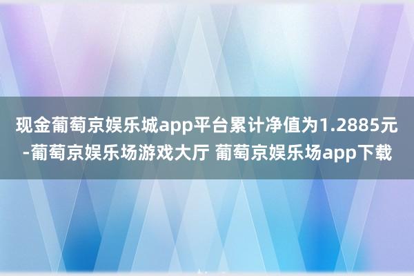 现金葡萄京娱乐城app平台累计净值为1.2885元-葡萄京娱乐场游戏大厅 葡萄京娱乐场app下载