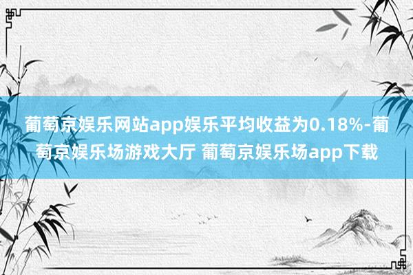 葡萄京娱乐网站app娱乐平均收益为0.18%-葡萄京娱乐场游戏大厅 葡萄京娱乐场app下载