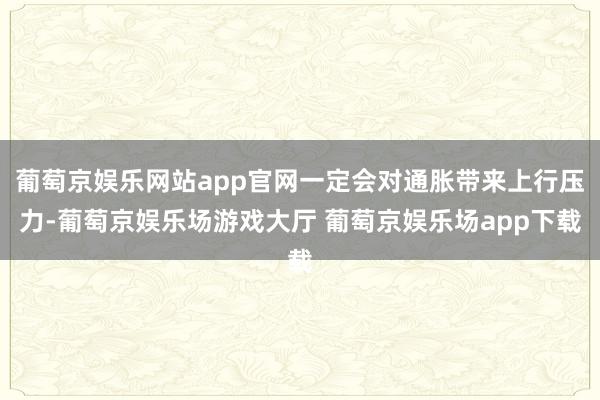 葡萄京娱乐网站app官网一定会对通胀带来上行压力-葡萄京娱乐场游戏大厅 葡萄京娱乐场app下载