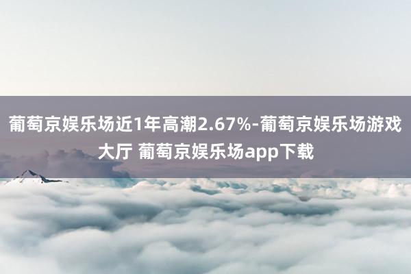 葡萄京娱乐场近1年高潮2.67%-葡萄京娱乐场游戏大厅 葡萄京娱乐场app下载