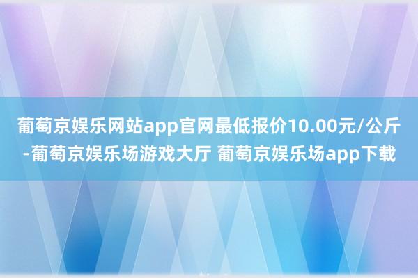 葡萄京娱乐网站app官网最低报价10.00元/公斤-葡萄京娱乐场游戏大厅 葡萄京娱乐场app下载