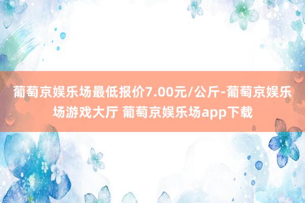 葡萄京娱乐场最低报价7.00元/公斤-葡萄京娱乐场游戏大厅 葡萄京娱乐场app下载