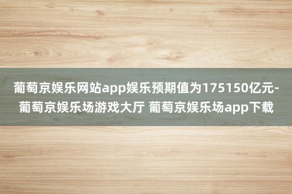 葡萄京娱乐网站app娱乐预期值为175150亿元-葡萄京娱乐场游戏大厅 葡萄京娱乐场app下载