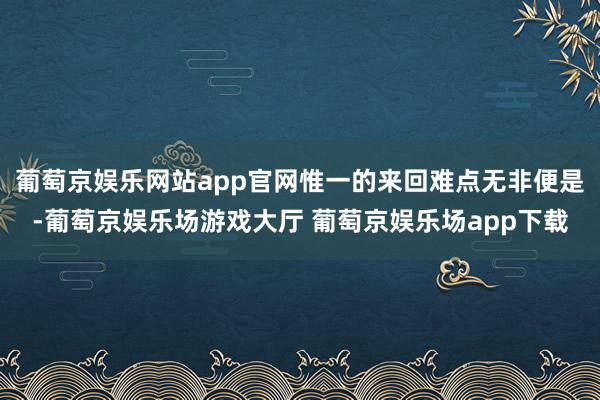 葡萄京娱乐网站app官网惟一的来回难点无非便是-葡萄京娱乐场游戏大厅 葡萄京娱乐场app下载