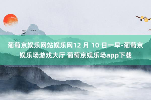 葡萄京娱乐网站娱乐网12 月 10 日一早-葡萄京娱乐场游戏大厅 葡萄京娱乐场app下载