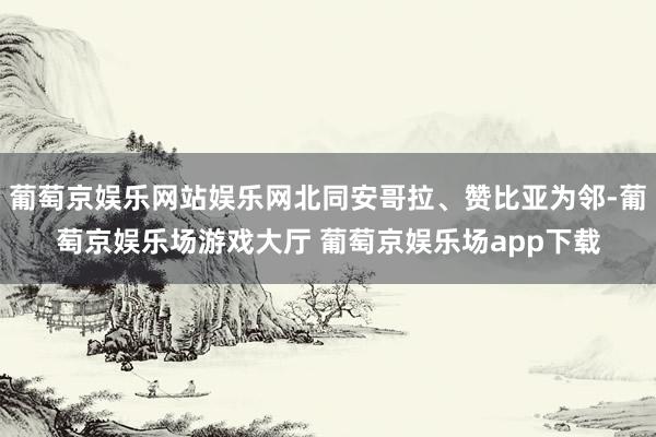 葡萄京娱乐网站娱乐网北同安哥拉、赞比亚为邻-葡萄京娱乐场游戏大厅 葡萄京娱乐场app下载