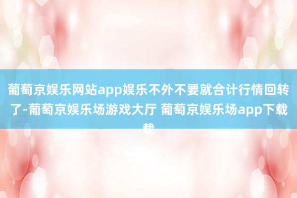 葡萄京娱乐网站app娱乐不外不要就合计行情回转了-葡萄京娱乐场游戏大厅 葡萄京娱乐场app下载