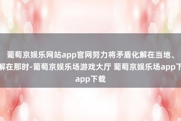 葡萄京娱乐网站app官网努力将矛盾化解在当地、化解在那时-葡萄京娱乐场游戏大厅 葡萄京娱乐场app下载