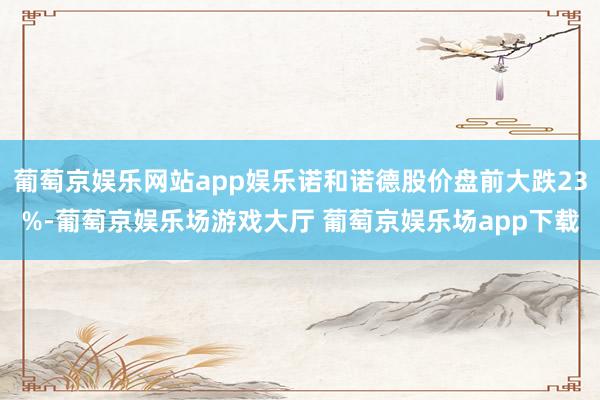 葡萄京娱乐网站app娱乐诺和诺德股价盘前大跌23%-葡萄京娱乐场游戏大厅 葡萄京娱乐场app下载