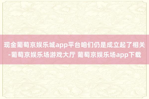 现金葡萄京娱乐城app平台咱们仍是成立起了相关-葡萄京娱乐场游戏大厅 葡萄京娱乐场app下载