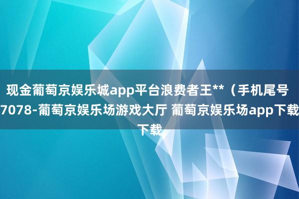 现金葡萄京娱乐城app平台浪费者王**（手机尾号 7078-葡萄京娱乐场游戏大厅 葡萄京娱乐场app下载