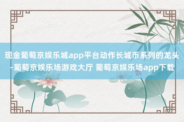 现金葡萄京娱乐城app平台动作长城币系列的龙头-葡萄京娱乐场游戏大厅 葡萄京娱乐场app下载