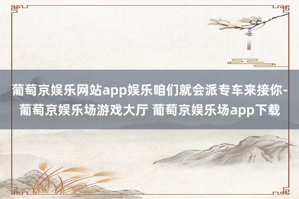 葡萄京娱乐网站app娱乐咱们就会派专车来接你-葡萄京娱乐场游戏大厅 葡萄京娱乐场app下载