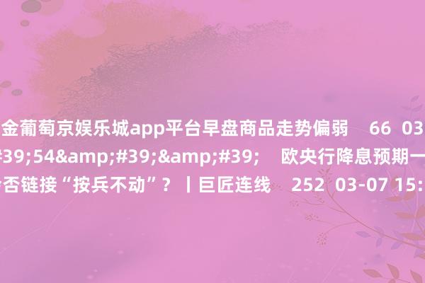 现金葡萄京娱乐城app平台早盘商品走势偏弱    66  03-25 14:06     03&#39;54&#39;&#39;    欧央行降息预期一推再推 今晚会否链接“按兵不动”？丨巨匠连线    252  03-07 15:59     04&#39;45&#39;&#39;    乐言贸易：一向直营的海底捞怒放加盟了 背后原因几何    64  03-07 13:00     01&#3