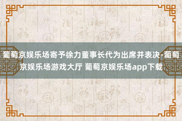 葡萄京娱乐场寄予徐力董事长代为出席并表决-葡萄京娱乐场游戏大厅 葡萄京娱乐场app下载