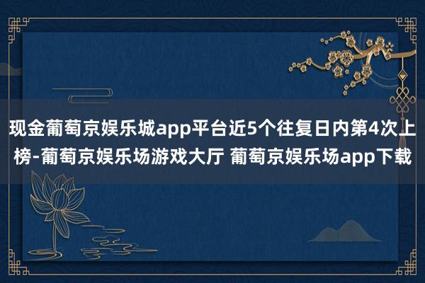 现金葡萄京娱乐城app平台近5个往复日内第4次上榜-葡萄京娱乐场游戏大厅 葡萄京娱乐场app下载