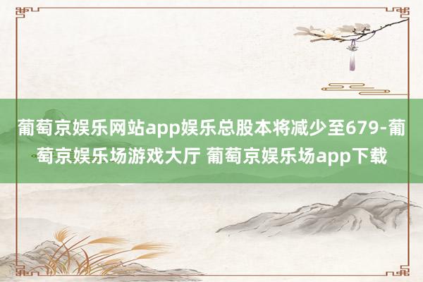 葡萄京娱乐网站app娱乐总股本将减少至679-葡萄京娱乐场游戏大厅 葡萄京娱乐场app下载