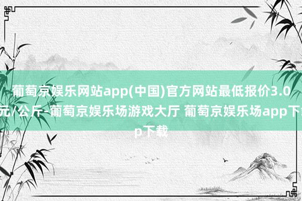 葡萄京娱乐网站app(中国)官方网站最低报价3.00元/公斤-葡萄京娱乐场游戏大厅 葡萄京娱乐场app下载