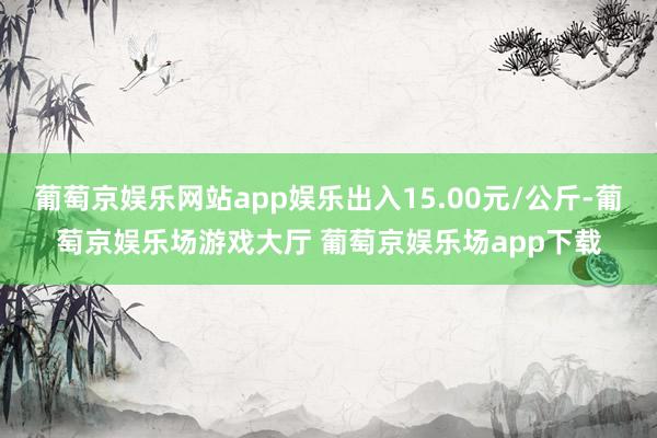 葡萄京娱乐网站app娱乐出入15.00元/公斤-葡萄京娱乐场游戏大厅 葡萄京娱乐场app下载