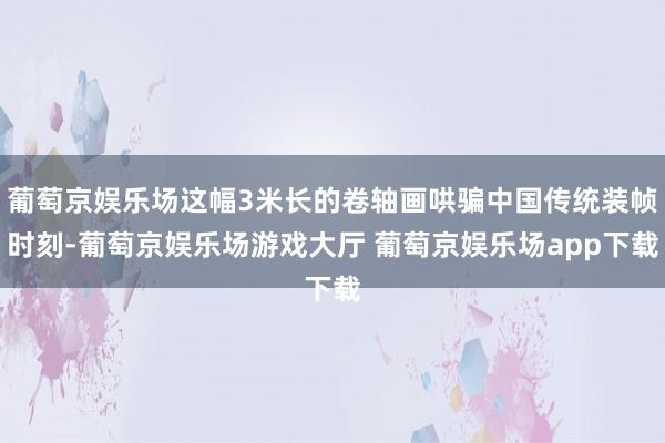 葡萄京娱乐场这幅3米长的卷轴画哄骗中国传统装帧时刻-葡萄京娱乐场游戏大厅 葡萄京娱乐场app下载