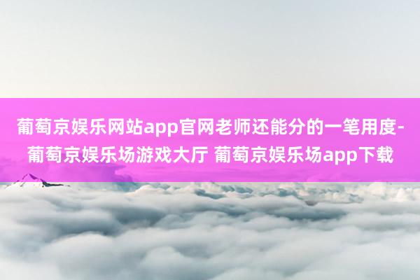 葡萄京娱乐网站app官网老师还能分的一笔用度-葡萄京娱乐场游戏大厅 葡萄京娱乐场app下载