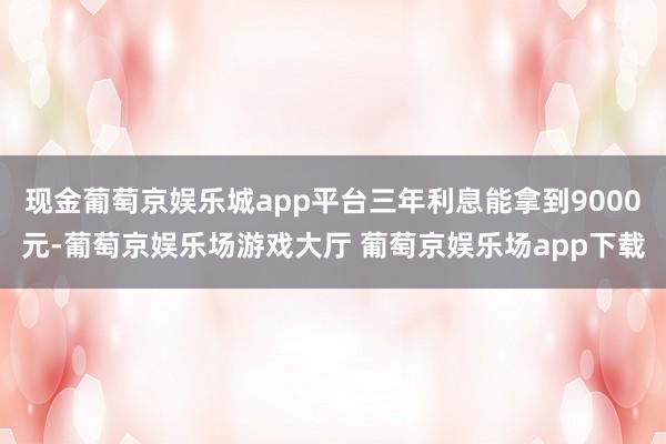 现金葡萄京娱乐城app平台三年利息能拿到9000元-葡萄京娱乐场游戏大厅 葡萄京娱乐场app下载