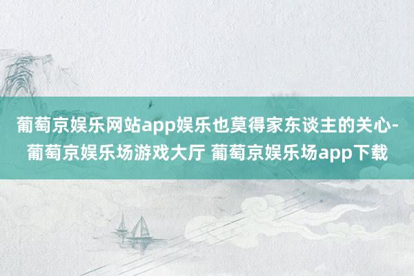 葡萄京娱乐网站app娱乐也莫得家东谈主的关心-葡萄京娱乐场游戏大厅 葡萄京娱乐场app下载