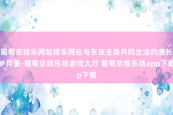 葡萄京娱乐网站娱乐网在与东谈主类共同生活的漫长岁月里-葡萄京娱乐场游戏大厅 葡萄京娱乐场app下载