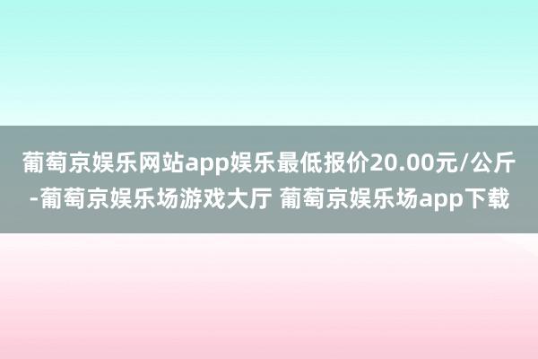 葡萄京娱乐网站app娱乐最低报价20.00元/公斤-葡萄京娱乐场游戏大厅 葡萄京娱乐场app下载