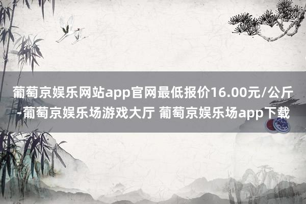 葡萄京娱乐网站app官网最低报价16.00元/公斤-葡萄京娱乐场游戏大厅 葡萄京娱乐场app下载