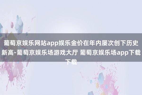 葡萄京娱乐网站app娱乐金价在年内屡次创下历史新高-葡萄京娱乐场游戏大厅 葡萄京娱乐场app下载