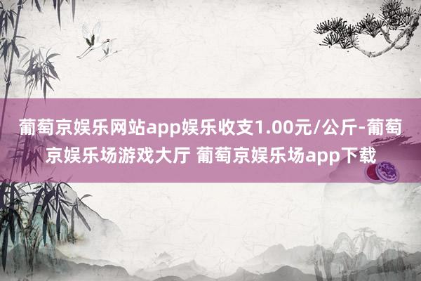 葡萄京娱乐网站app娱乐收支1.00元/公斤-葡萄京娱乐场游戏大厅 葡萄京娱乐场app下载