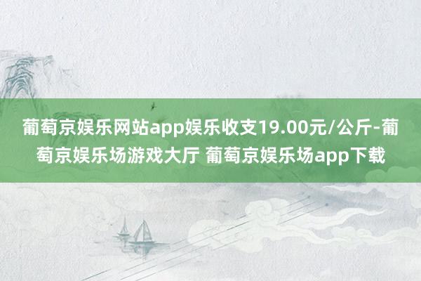 葡萄京娱乐网站app娱乐收支19.00元/公斤-葡萄京娱乐场游戏大厅 葡萄京娱乐场app下载