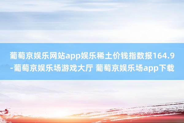 葡萄京娱乐网站app娱乐稀土价钱指数报164.9-葡萄京娱乐场游戏大厅 葡萄京娱乐场app下载