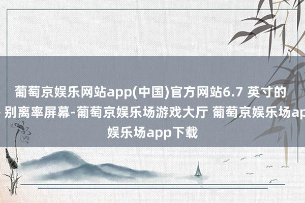 葡萄京娱乐网站app(中国)官方网站6.7 英寸的 FHD + 别离率屏幕-葡萄京娱乐场游戏大厅 葡萄京娱乐场app下载