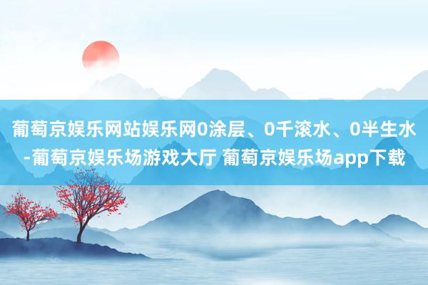 葡萄京娱乐网站娱乐网0涂层、0千滚水、0半生水-葡萄京娱乐场游戏大厅 葡萄京娱乐场app下载