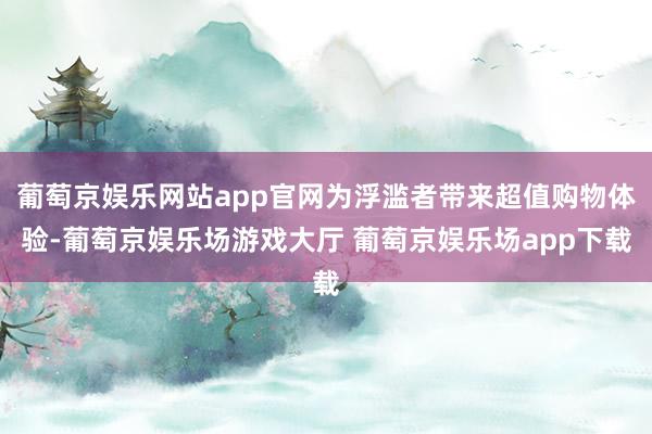 葡萄京娱乐网站app官网为浮滥者带来超值购物体验-葡萄京娱乐场游戏大厅 葡萄京娱乐场app下载